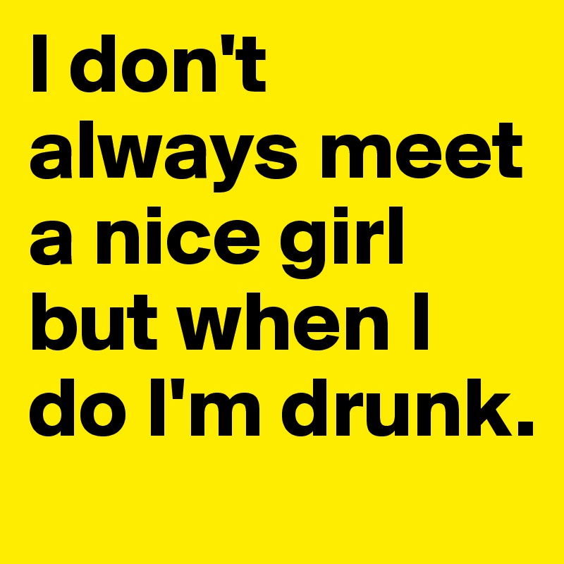 I don't always meet a nice girl but when I do I'm drunk.
