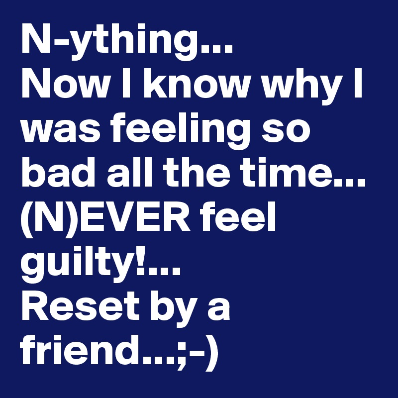 N-ything...
Now I know why I was feeling so bad all the time...
(N)EVER feel guilty!...
Reset by a friend...;-)