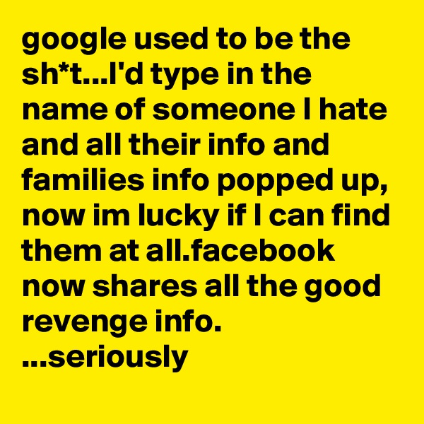 google used to be the sh*t...I'd type in the name of someone I hate and all their info and families info popped up, now im lucky if I can find them at all.facebook now shares all the good revenge info. ...seriously