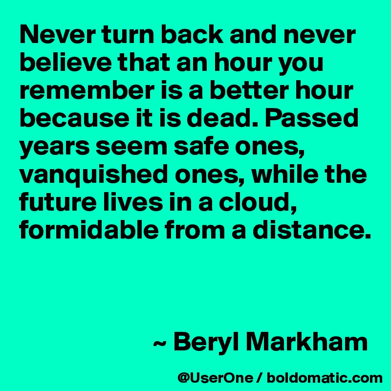 Never turn back and never believe that an hour you remember is a better hour because it is dead. Passed years seem safe ones, vanquished ones, while the future lives in a cloud, formidable from a distance.



                        ~ Beryl Markham