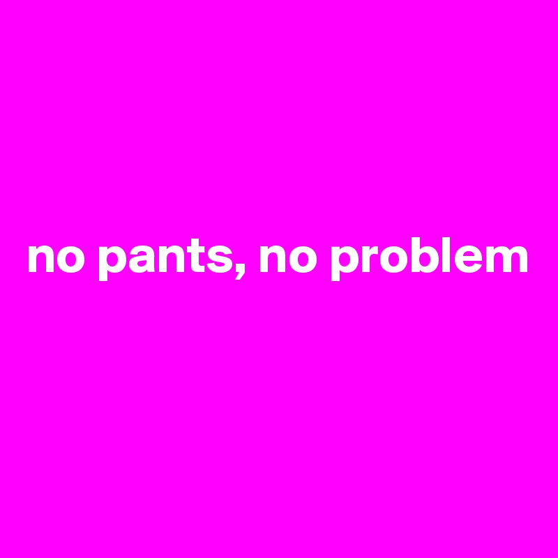 



no pants, no problem



