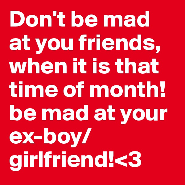 Don't be mad at you friends, when it is that time of month! be mad at your ex-boy/girlfriend!<3
