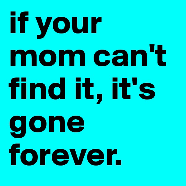 if your mom can't find it, it's gone forever.