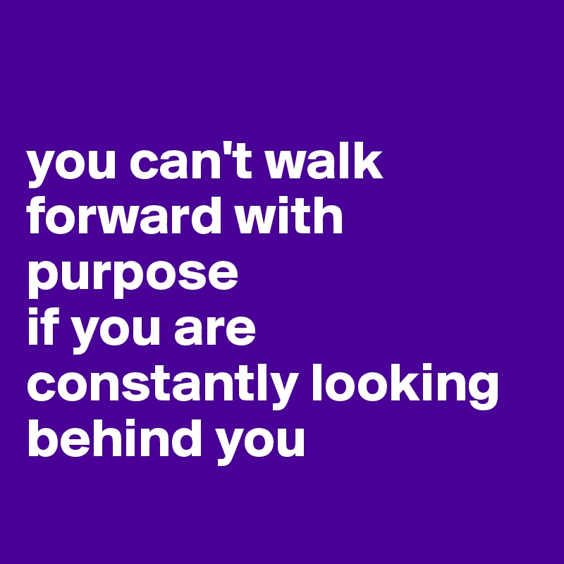 

you can't walk forward with purpose 
if you are constantly looking behind you 
