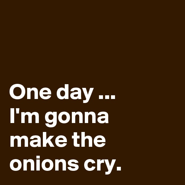 


One day ...  
I'm gonna make the onions cry.