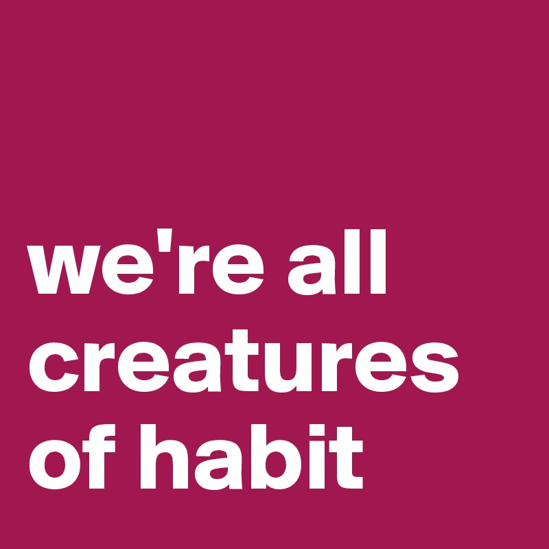 

we're all creatures of habit