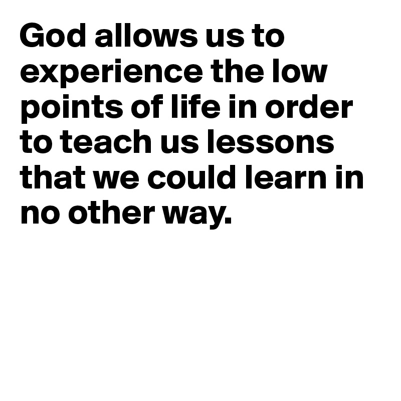 God allows us to experience the low points of life in order to teach us lessons that we could learn in no other way.



