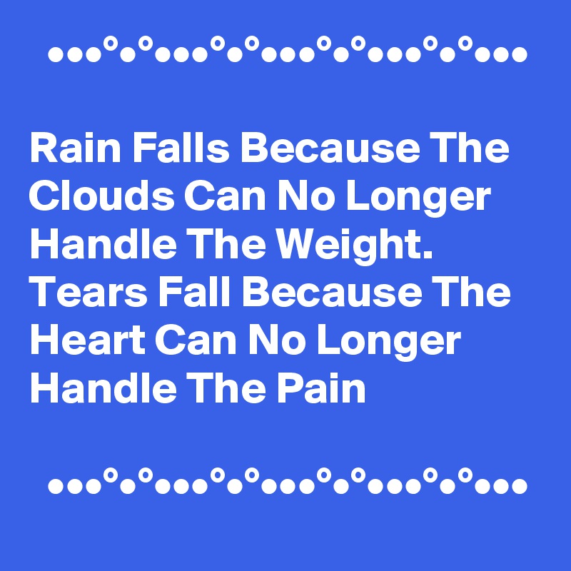   •••°•°•••°•°•••°•°•••°•°•••

Rain Falls Because The Clouds Can No Longer Handle The Weight.  Tears Fall Because The Heart Can No Longer Handle The Pain 

  •••°•°•••°•°•••°•°•••°•°•••