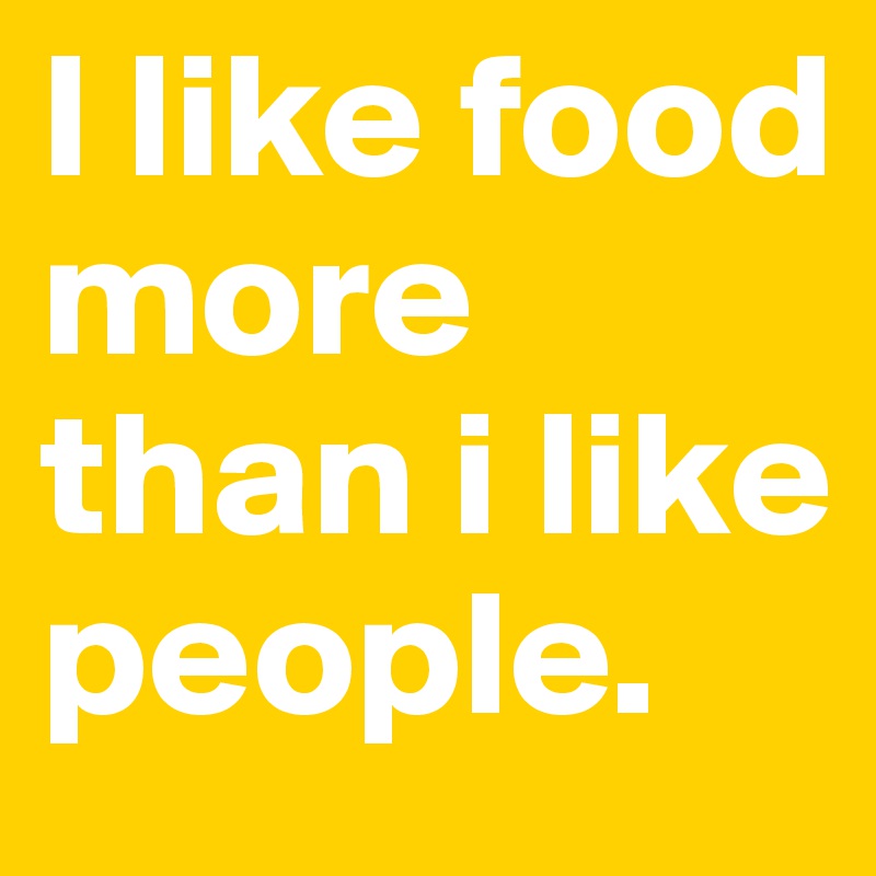 I like food more than i like people. 