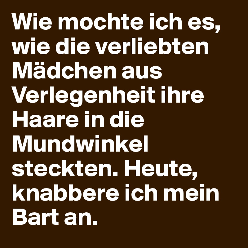 Wie mochte ich es, wie die verliebten Mädchen aus Verlegenheit ihre Haare in die Mundwinkel steckten. Heute, knabbere ich mein Bart an.