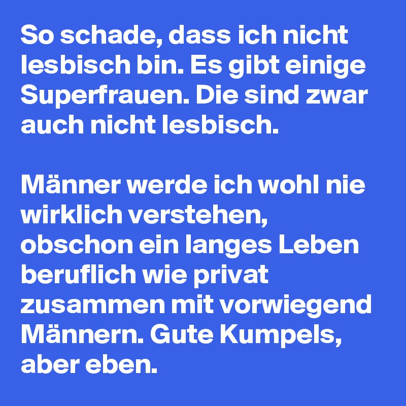 So schade, dass ich nicht lesbisch bin. Es gibt einige Superfrauen. Die sind zwar auch nicht lesbisch. 

Männer werde ich wohl nie wirklich verstehen, obschon ein langes Leben beruflich wie privat zusammen mit vorwiegend Männern. Gute Kumpels, aber eben.  