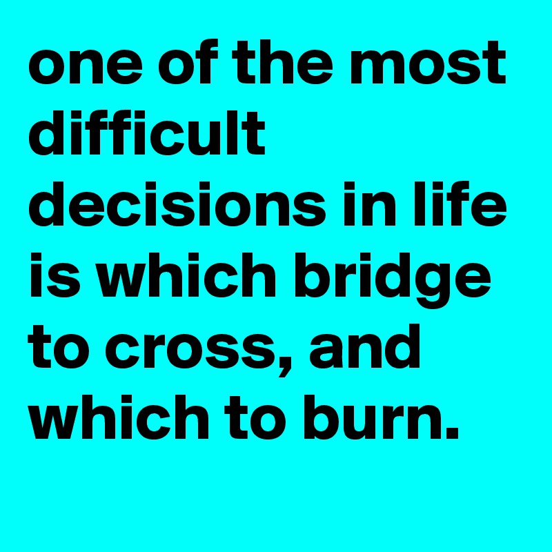 one of the most difficult decisions in life is which bridge to cross, and which to burn.