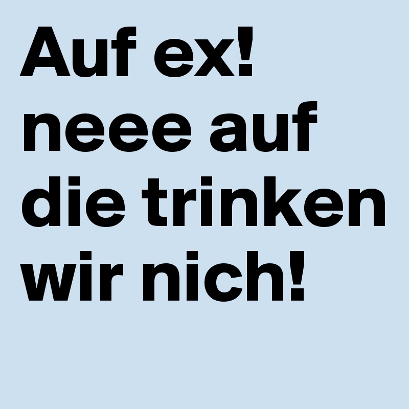 Auf ex!
neee auf die trinken wir nich!