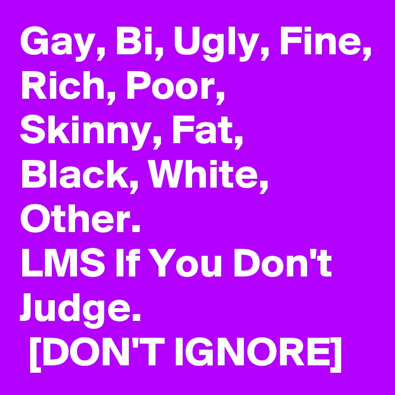 Gay, Bi, Ugly, Fine, Rich, Poor, Skinny, Fat, Black, White, Other.
LMS If You Don't Judge.
 [DON'T IGNORE]
