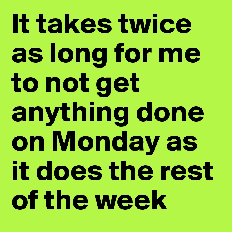 It takes twice as long for me to not get anything done on Monday as it does the rest of the week