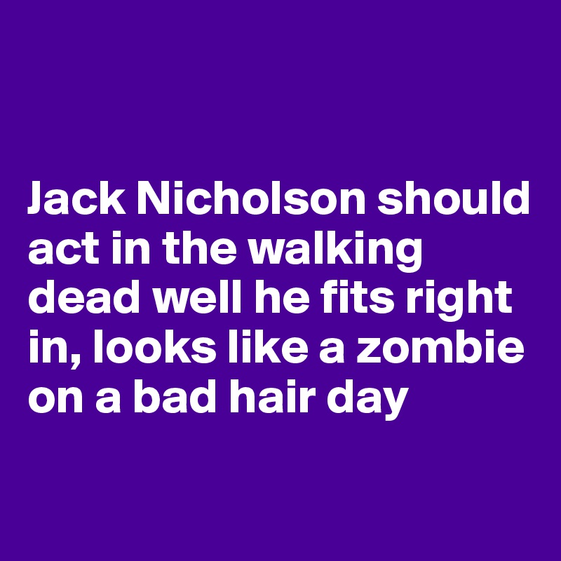 


Jack Nicholson should act in the walking dead well he fits right in, looks like a zombie on a bad hair day 
