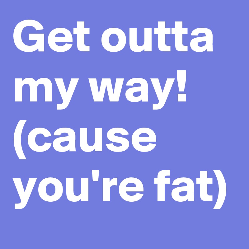Get outta my way! (cause you're fat)