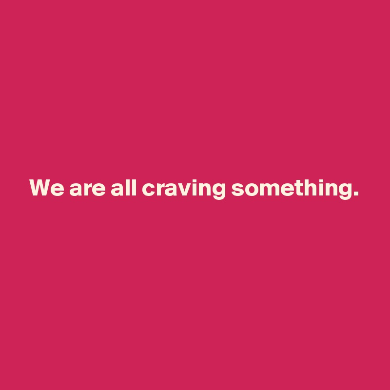 





  We are all craving something.




