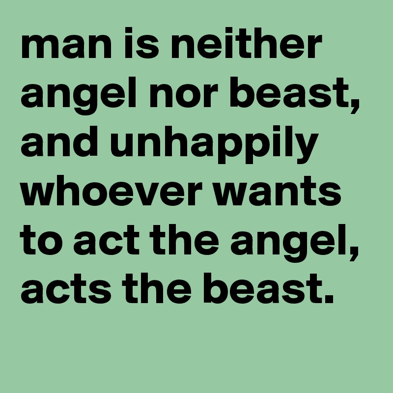 man is neither angel nor beast, and unhappily whoever wants to act the angel, acts the beast.