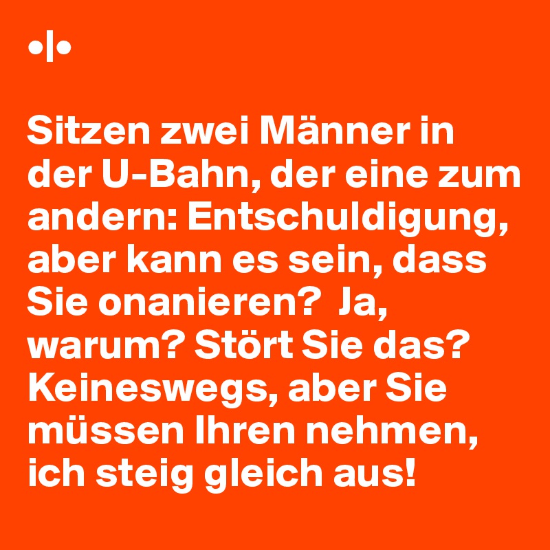 •|•

Sitzen zwei Männer in der U-Bahn, der eine zum andern: Entschuldigung, aber kann es sein, dass Sie onanieren?  Ja, warum? Stört Sie das?  Keineswegs, aber Sie müssen Ihren nehmen, ich steig gleich aus! 