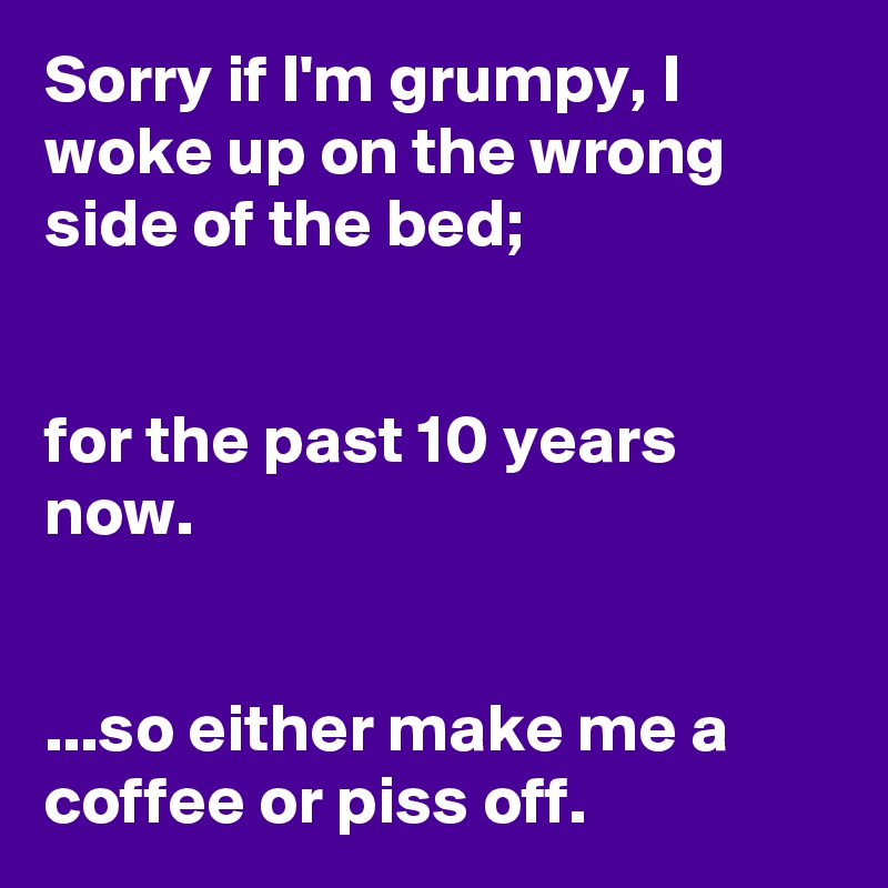 Sorry if I'm grumpy, I woke up on the wrong side of the bed;


for the past 10 years now. 


...so either make me a coffee or piss off. 