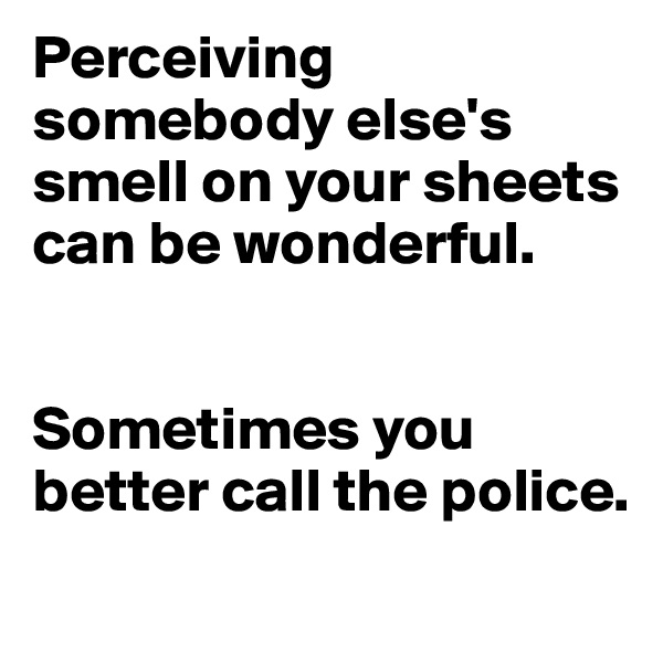 Perceiving somebody else's smell on your sheets can be wonderful. 


Sometimes you better call the police. 

