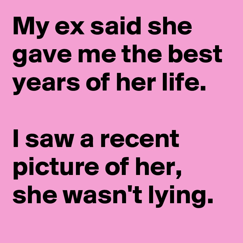 My ex said she gave me the best years of her life.

I saw a recent picture of her,
she wasn't lying.