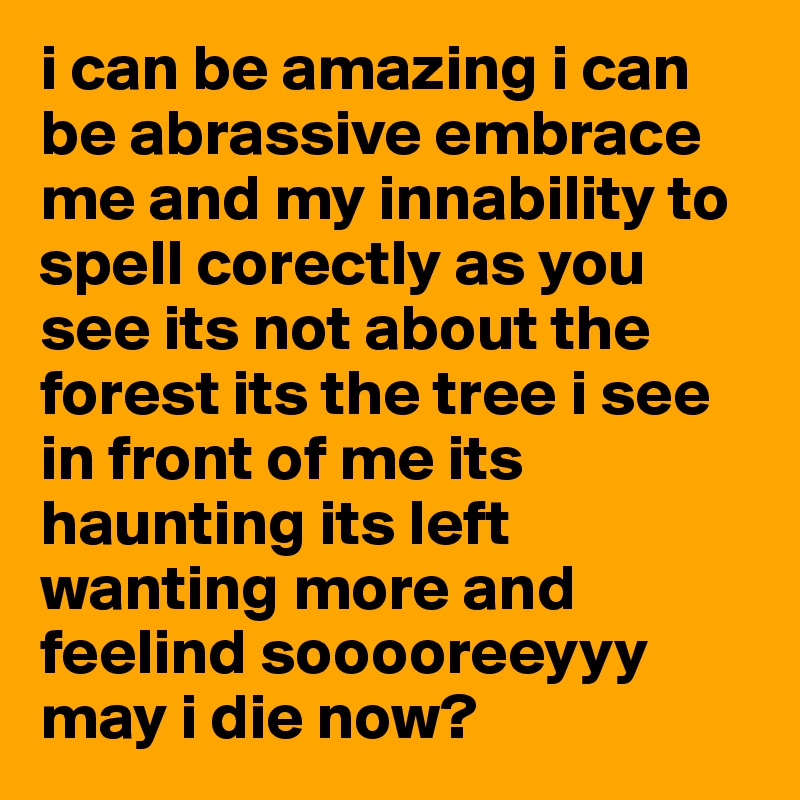 i can be amazing i can be abrassive embrace me and my innability to spell corectly as you see its not about the forest its the tree i see in front of me its haunting its left wanting more and feelind sooooreeyyy may i die now?