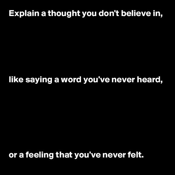 Explain a thought you don't believe in, 






like saying a word you've never heard, 







or a feeling that you've never felt.