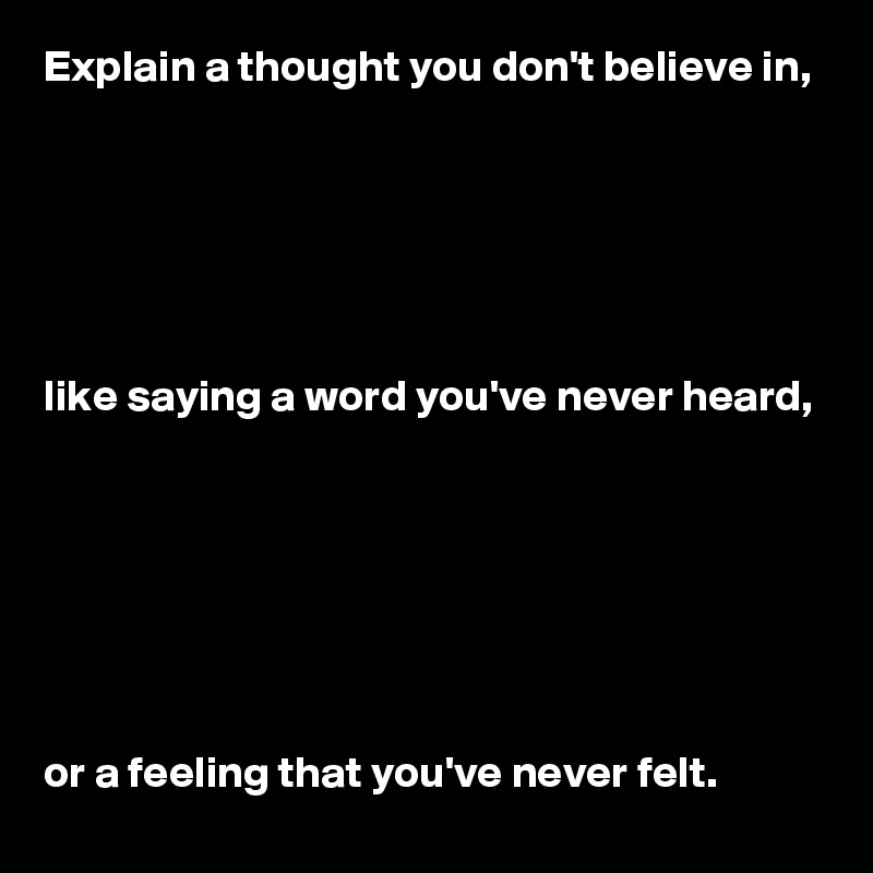 Explain a thought you don't believe in, 






like saying a word you've never heard, 







or a feeling that you've never felt.