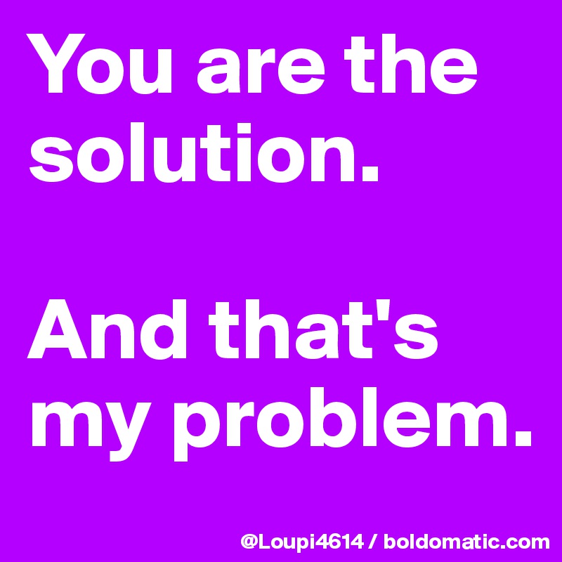 You are the solution.

And that's my problem.