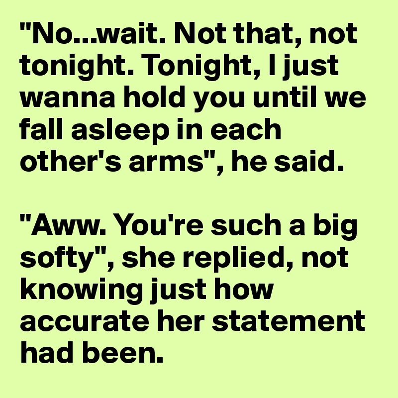 "No...wait. Not that, not tonight. Tonight, I just wanna hold you until we fall asleep in each other's arms", he said.

"Aww. You're such a big softy", she replied, not knowing just how accurate her statement had been.