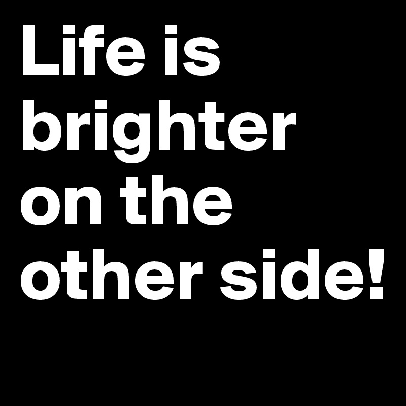 Life is brighter on the other side!