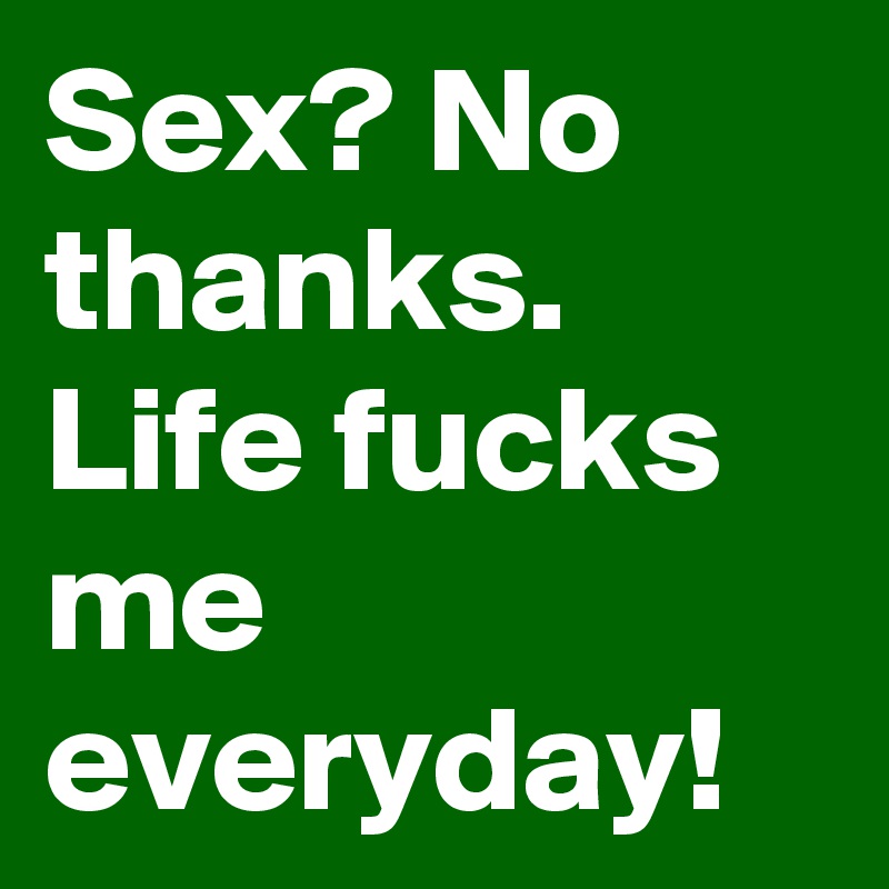Sex? No thanks. Life fucks me everyday!