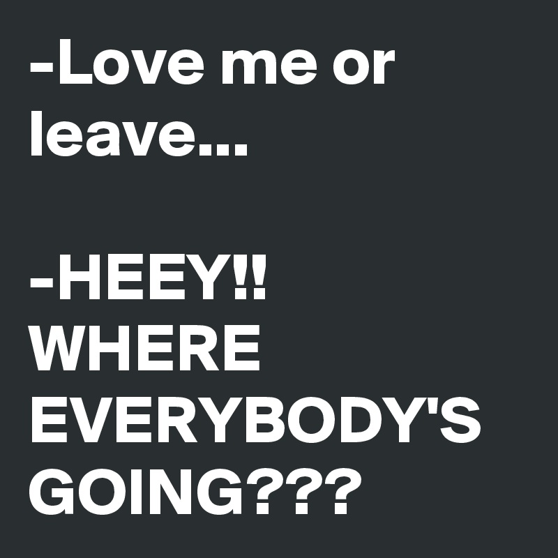 -Love me or leave...

-HEEY!!
WHERE EVERYBODY'S GOING???