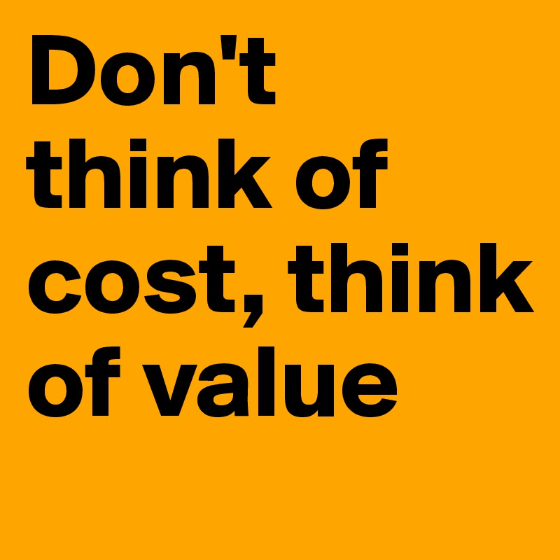 Don't think of cost, think of value