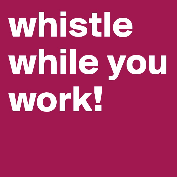 whistle while you work!
