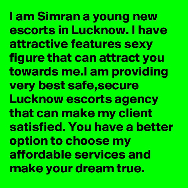 I am Simran a young new escorts in Lucknow. I have attractive features sexy figure that can attract you towards me.I am providing very best safe,secure Lucknow escorts agency that can make my client satisfied. You have a better option to choose my affordable services and make your dream true.