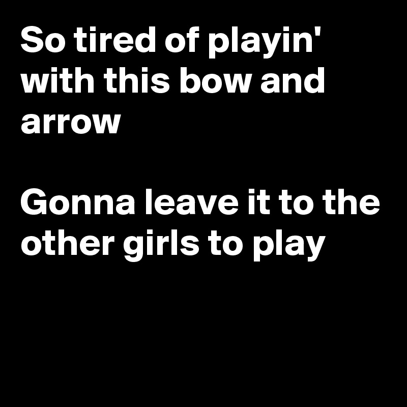 So tired of playin' with this bow and arrow

Gonna leave it to the other girls to play

