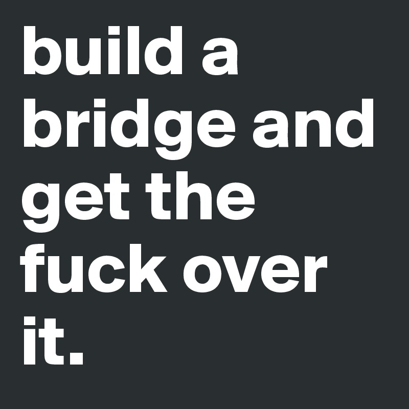 build a bridge and get the fuck over it.