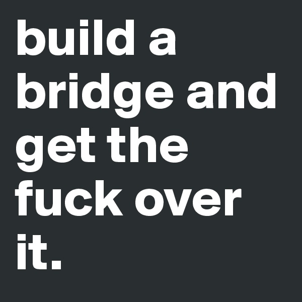build a bridge and get the fuck over it.