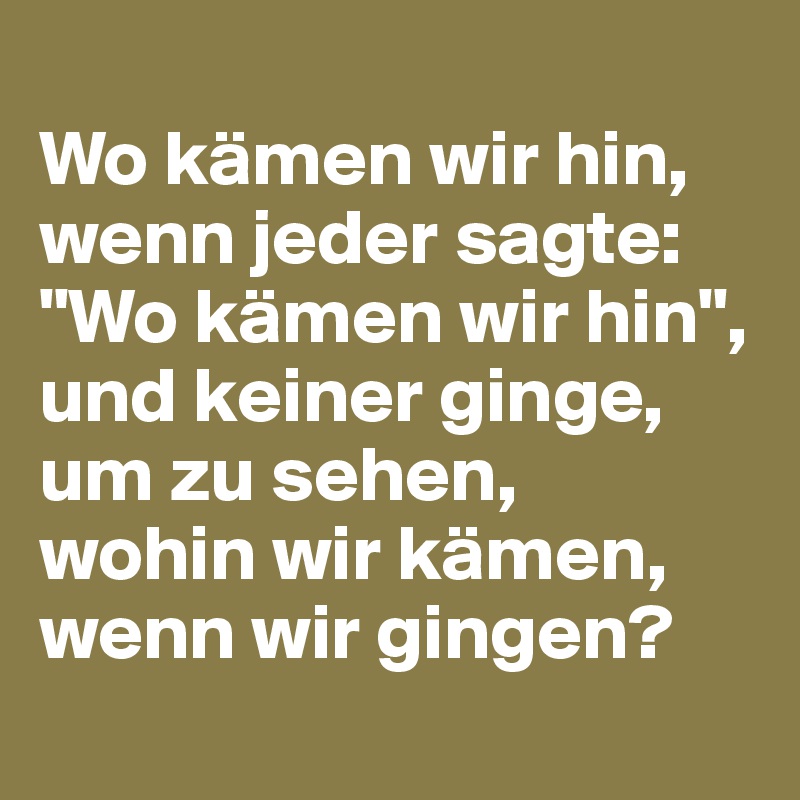 
Wo kämen wir hin, wenn jeder sagte: "Wo kämen wir hin", 
und keiner ginge, um zu sehen, 
wohin wir kämen, wenn wir gingen?
