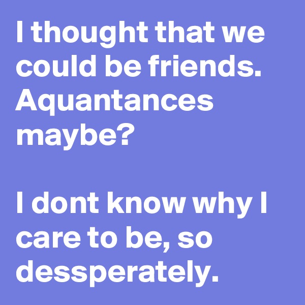 I thought that we could be friends. Aquantances maybe?

I dont know why I care to be, so dessperately.