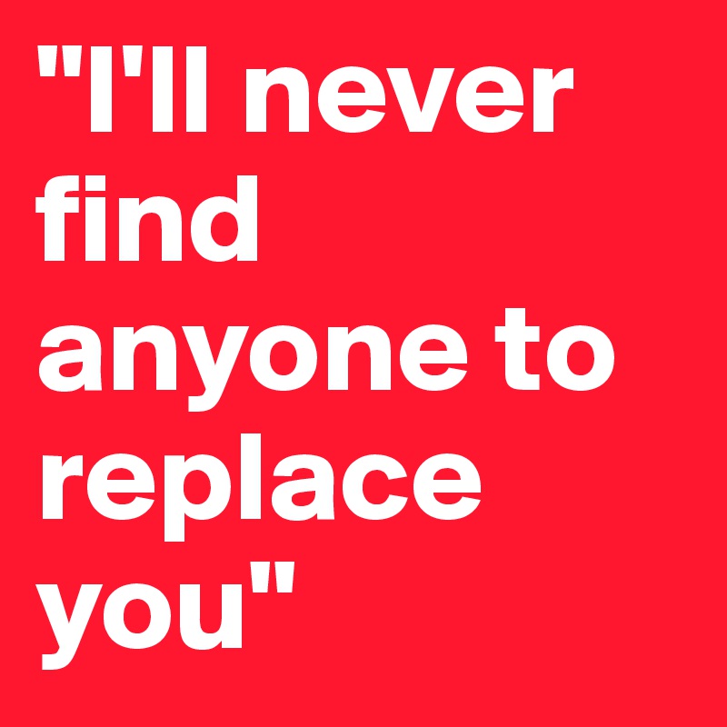 "I'll never find anyone to replace you"