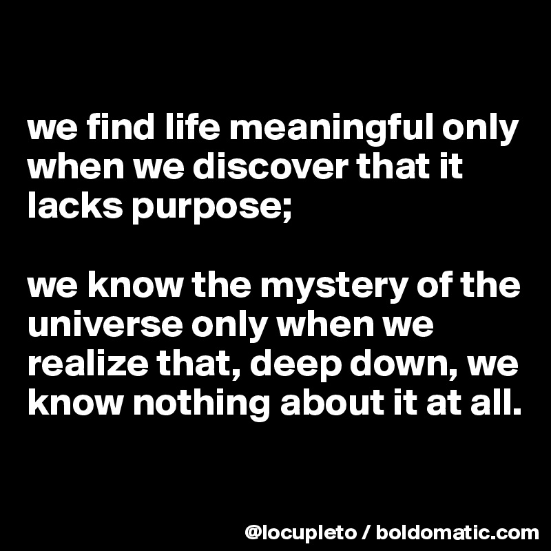 

we find life meaningful only when we discover that it lacks purpose; 

we know the mystery of the universe only when we realize that, deep down, we know nothing about it at all.

