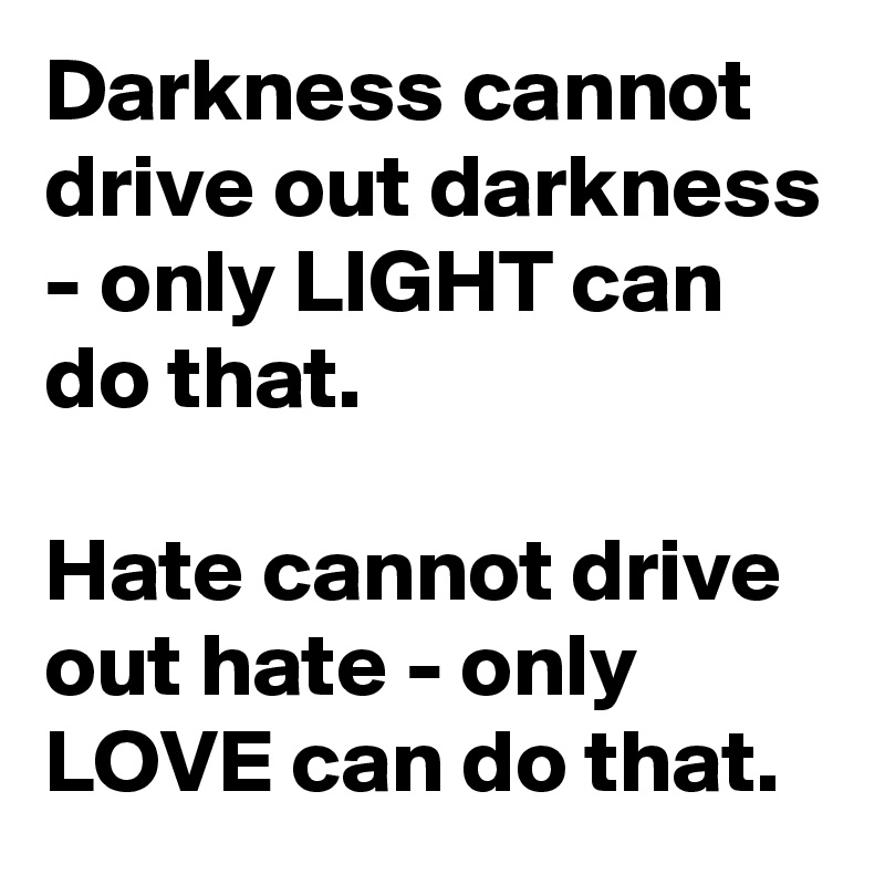 Darkness cannot drive out darkness - only LIGHT can do that.

Hate cannot drive out hate - only LOVE can do that.