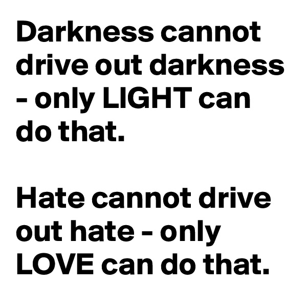 Darkness cannot drive out darkness - only LIGHT can do that.

Hate cannot drive out hate - only LOVE can do that.