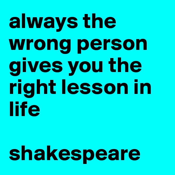 always the wrong person gives you the right lesson in life

shakespeare