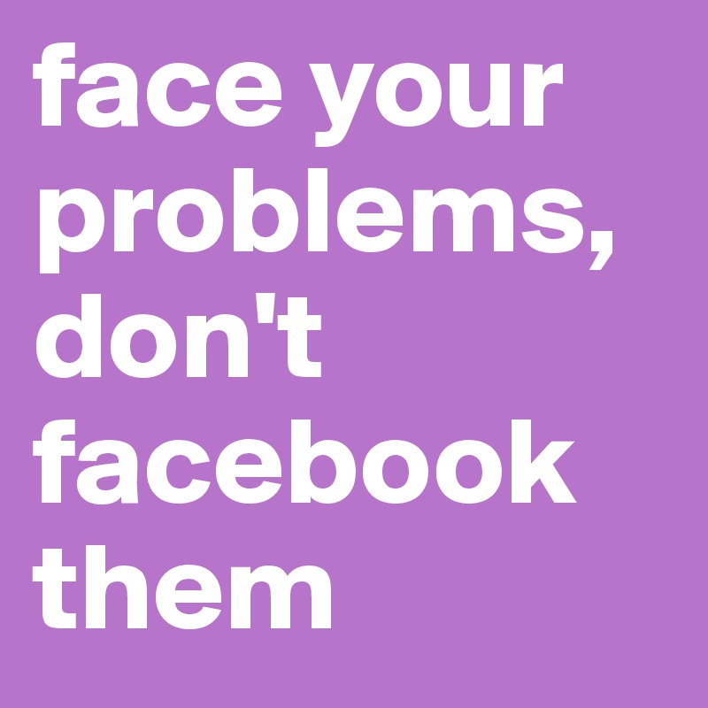 face your problems, don't facebook them