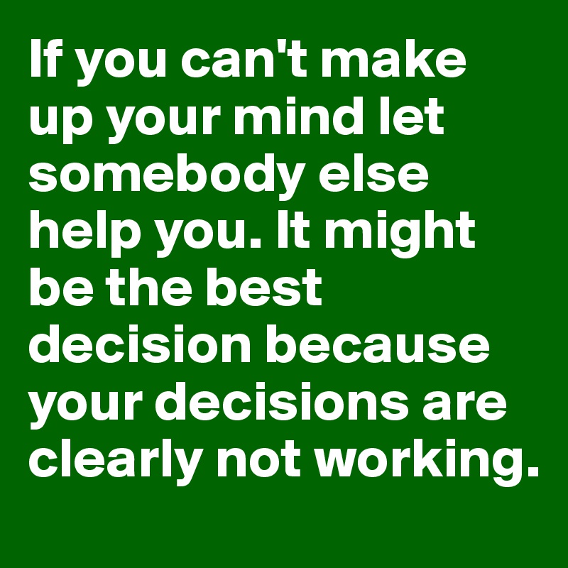 If You Can T Make Up Your Mind Let Somebody Else Help You It Might Be The Best Decision Because Your Decisions Are Clearly Not Working Post By Fire Starter On Boldomatic